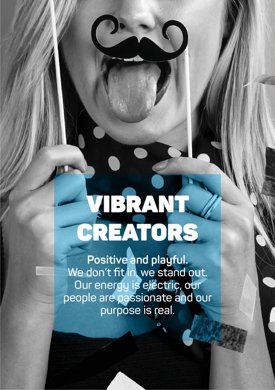 Vibrant Creators - Positive and playful. We don't fit in, we stand out. Our energy is electric, our people are passionate and our purpose is real.